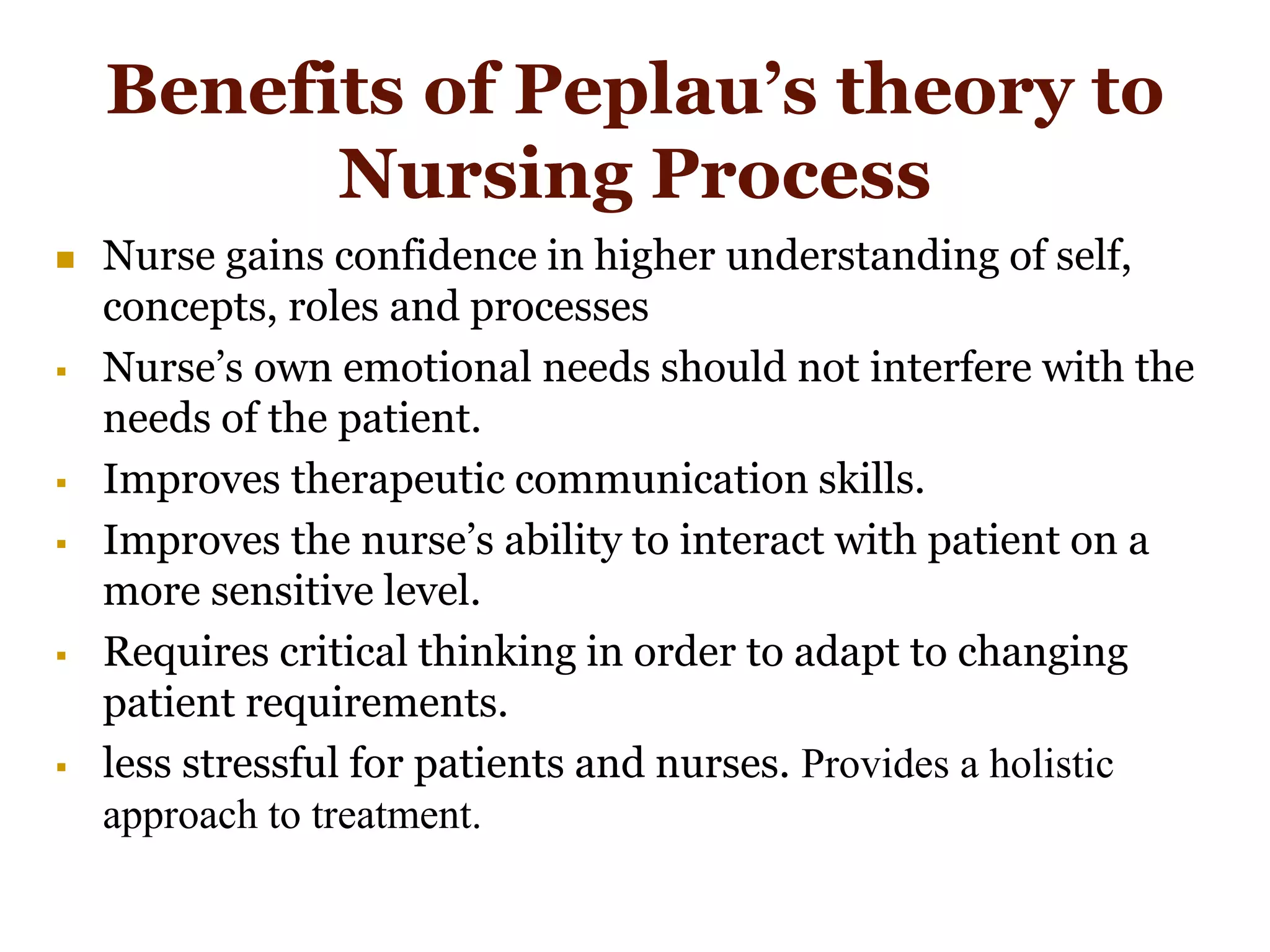 Benefits of Peplau’s theory to
Nursing Process
 Nurse gains confidence in higher understanding of self,
concepts, roles and processes
 Nurse’s own emotional needs should not interfere with the
needs of the patient.
 Improves therapeutic communication skills.
 Improves the nurse’s ability to interact with patient on a
more sensitive level.
 Requires critical thinking in order to adapt to changing
patient requirements.
 less stressful for patients and nurses. Provides a holistic
approach to treatment.
 
