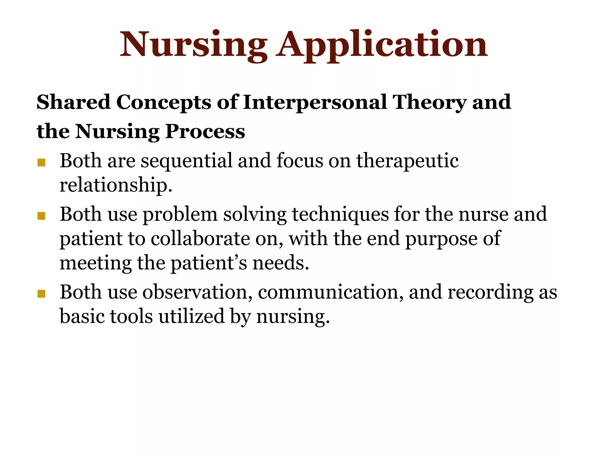 Nursing Application
Shared Concepts of Interpersonal Theory and
the Nursing Process
 Both are sequential and focus on therapeutic
relationship.
 Both use problem solving techniques for the nurse and
patient to collaborate on, with the end purpose of
meeting the patient’s needs.
 Both use observation, communication, and recording as
basic tools utilized by nursing.
 