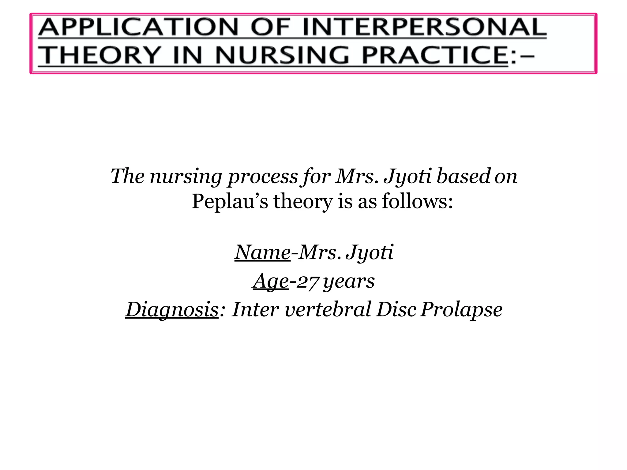 The nursing process for Mrs. Jyoti based on
Peplau’s theory is as follows:
Name-Mrs. Jyoti
Age-27 years
Diagnosis: Inter vertebral Disc Prolapse
 