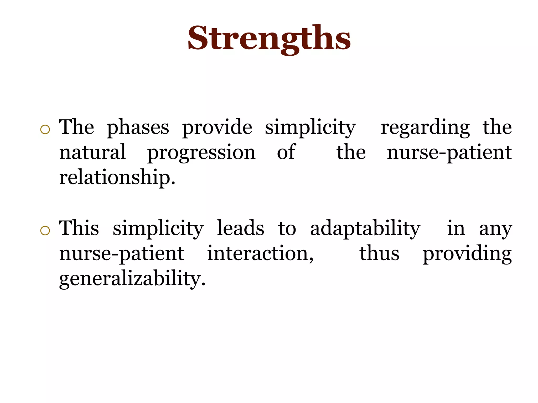 o The phases provide simplicity regarding the
natural progression of the nurse-patient
relationship.
o This simplicity leads to adaptability in any
nurse-patient interaction, thus providing
generalizability.
Strengths
 