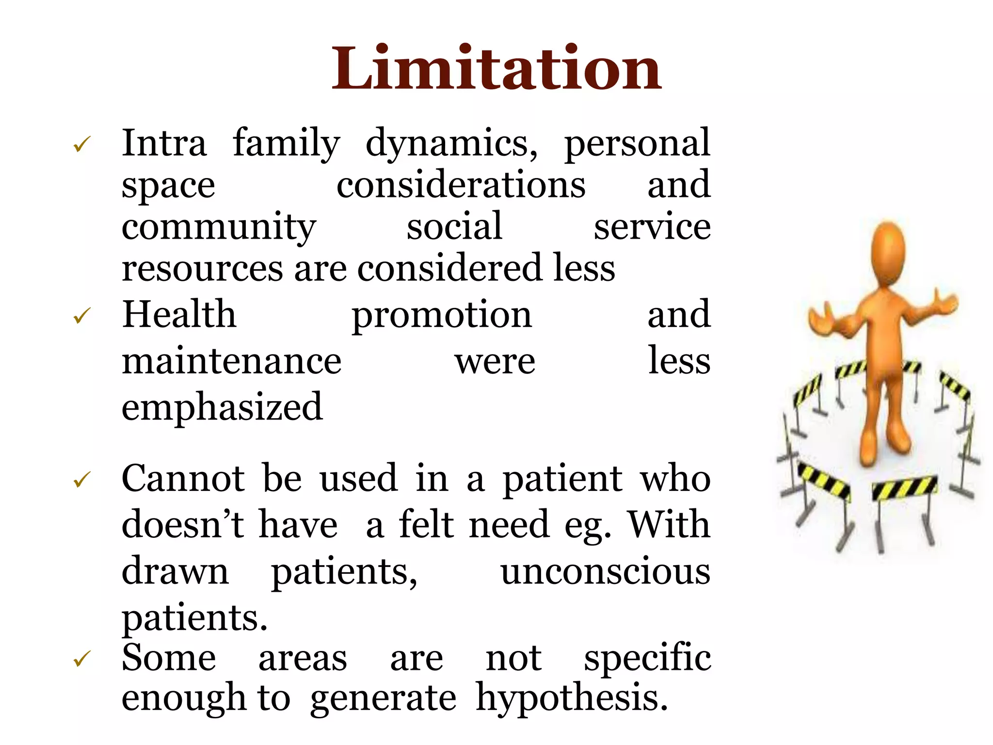  Intra family dynamics, personal
space considerations and
community social service
resources are considered less
 Health promotion and
maintenance were less
emphasized
 Cannot be used in a patient who
doesn’t have a felt need eg. With
drawn patients, unconscious
patients.
 Some areas are not specific
enough to generate hypothesis.
Limitation
 