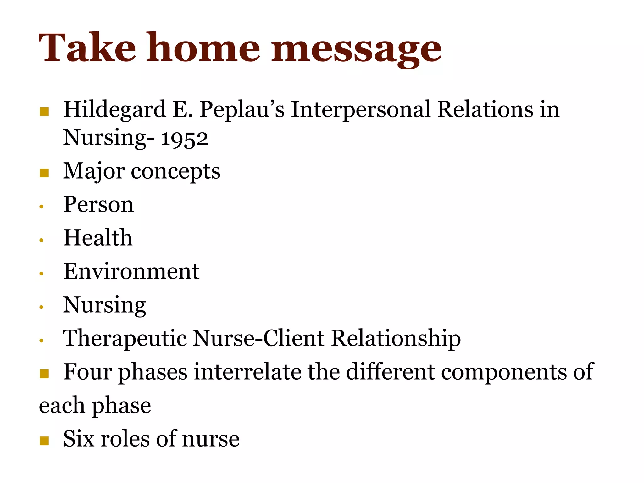 Take home message
 Hildegard E. Peplau’s Interpersonal Relations in
Nursing- 1952
 Major concepts
• Person
• Health
• Environment
• Nursing
• Therapeutic Nurse-Client Relationship
 Four phases interrelate the different components of
each phase
 Six roles of nurse
 