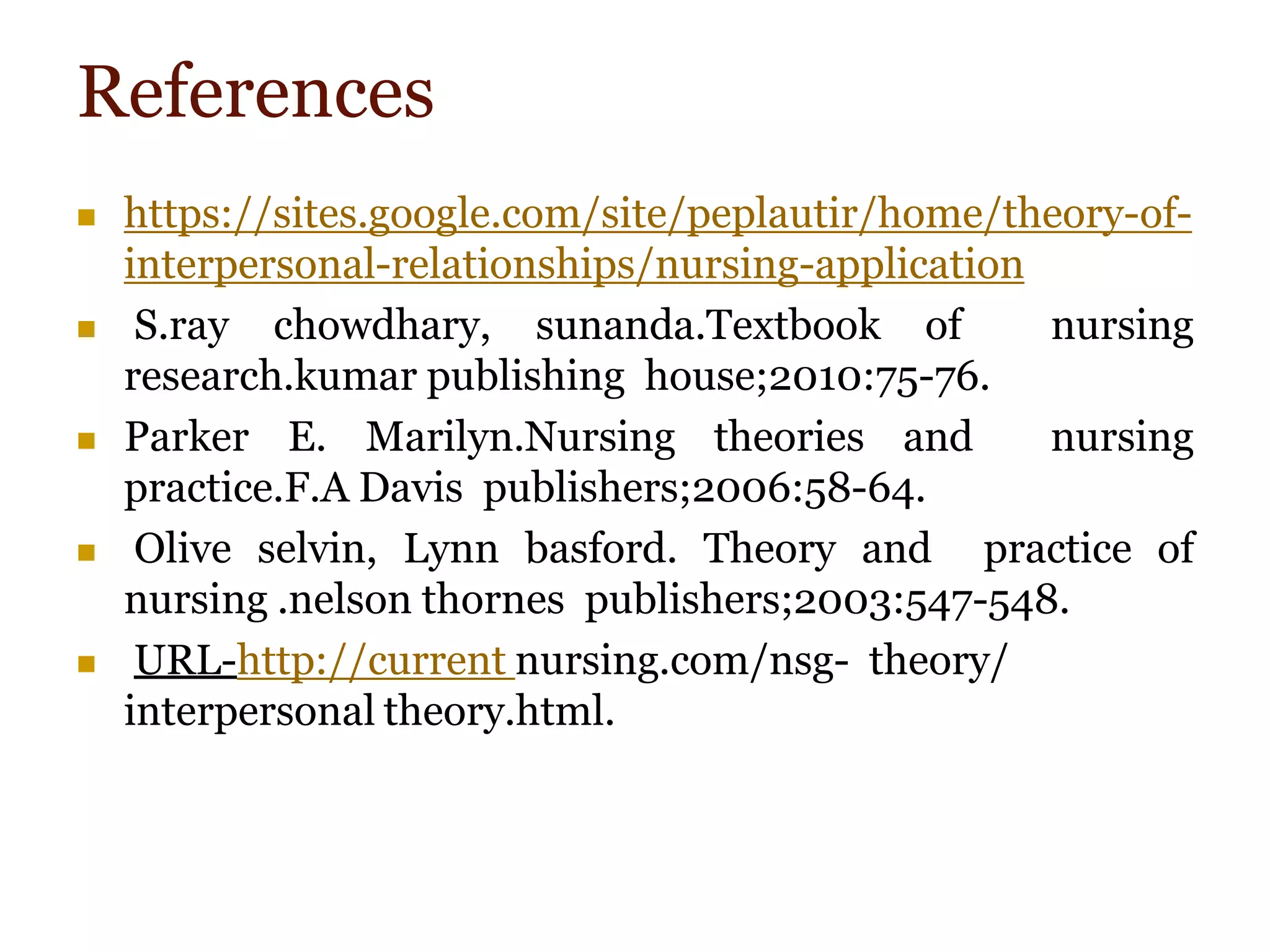 References
 https://sites.google.com/site/peplautir/home/theory-of-
interpersonal-relationships/nursing-application
 S.ray chowdhary, sunanda.Textbook of nursing
research.kumar publishing house;2010:75-76.
 Parker E. Marilyn.Nursing theories and nursing
practice.F.A Davis publishers;2006:58-64.
 Olive selvin, Lynn basford. Theory and practice of
nursing .nelson thornes publishers;2003:547-548.
 URL-http://current nursing.com/nsg- theory/
interpersonal theory.html.
 