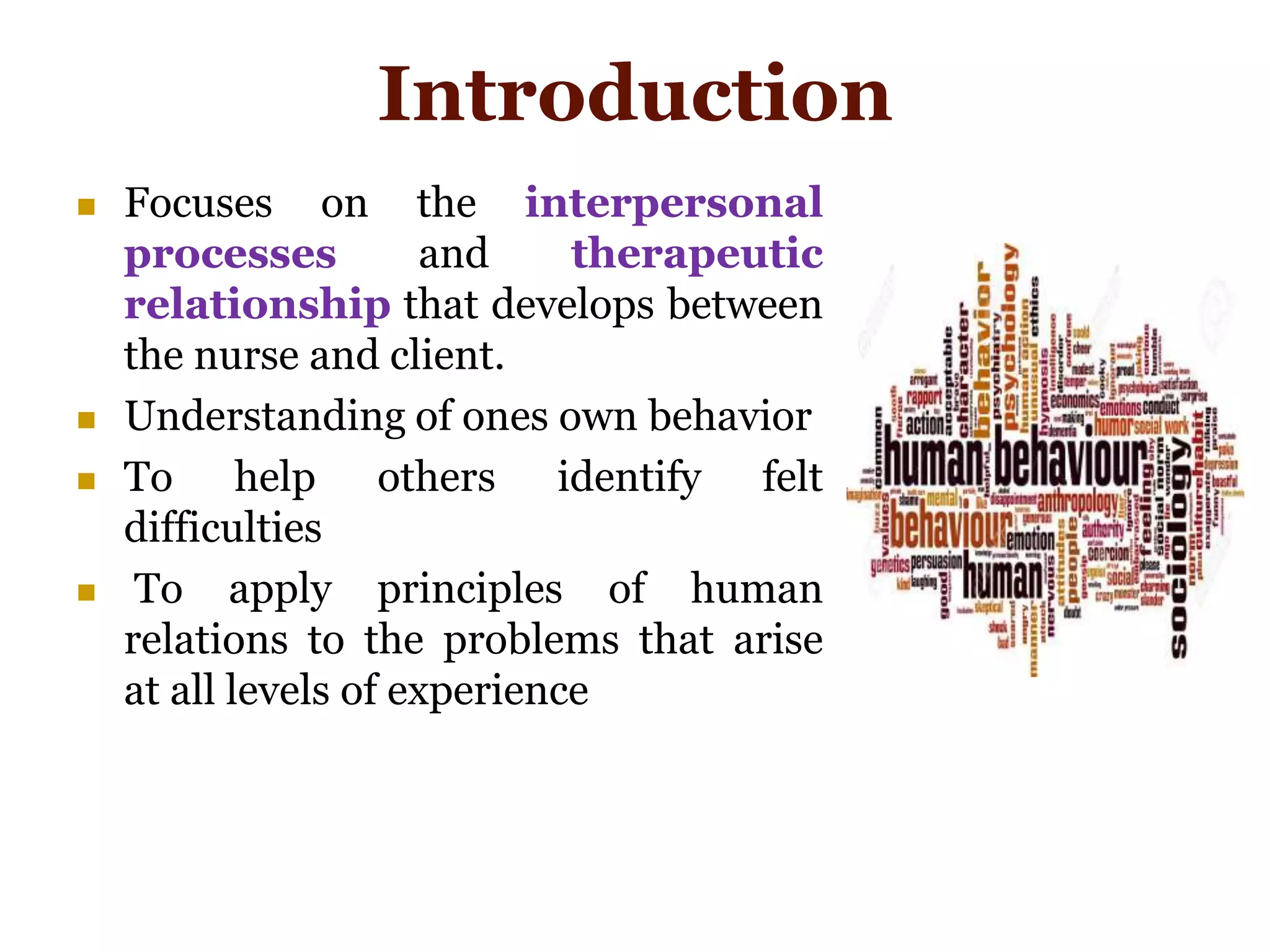 Introduction
 Focuses on the interpersonal
processes and therapeutic
relationship that develops between
the nurse and client.
 Understanding of ones own behavior
 To help others identify felt
difficulties
 To apply principles of human
relations to the problems that arise
at all levels of experience
 