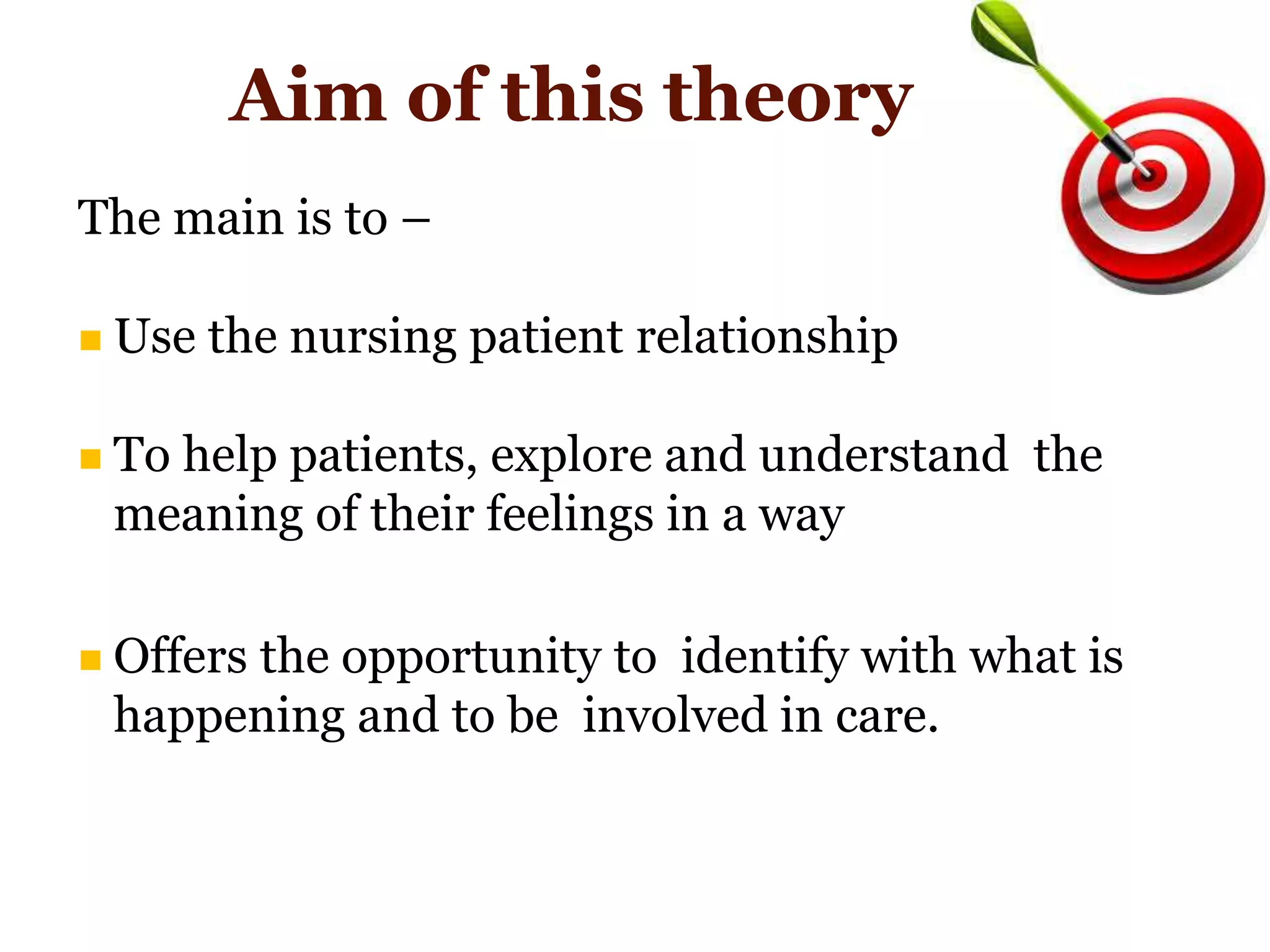 Aim of this theory
The main is to –
 Use the nursing patient relationship
 To help patients, explore and understand the
meaning of their feelings in a way
 Offers the opportunity to identify with what is
happening and to be involved in care.
 