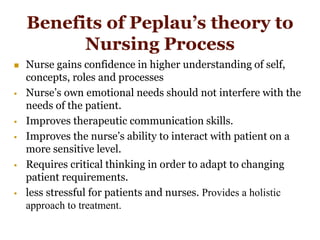Benefits of Peplau’s theory to
Nursing Process
 Nurse gains confidence in higher understanding of self,
concepts, roles and processes
 Nurse’s own emotional needs should not interfere with the
needs of the patient.
 Improves therapeutic communication skills.
 Improves the nurse’s ability to interact with patient on a
more sensitive level.
 Requires critical thinking in order to adapt to changing
patient requirements.
 less stressful for patients and nurses. Provides a holistic
approach to treatment.
 
