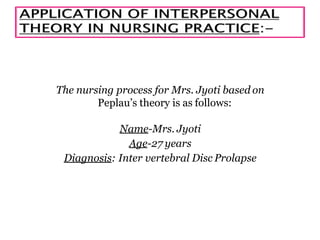 The nursing process for Mrs. Jyoti based on
Peplau’s theory is as follows:
Name-Mrs. Jyoti
Age-27 years
Diagnosis: Inter vertebral Disc Prolapse
 