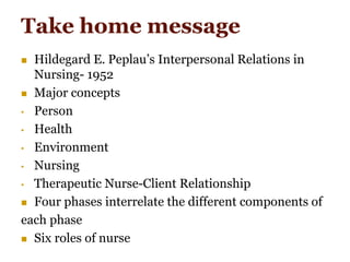 Take home message
 Hildegard E. Peplau’s Interpersonal Relations in
Nursing- 1952
 Major concepts
• Person
• Health
• Environment
• Nursing
• Therapeutic Nurse-Client Relationship
 Four phases interrelate the different components of
each phase
 Six roles of nurse
 