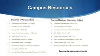 Campus Resources
S Confidential Victim Advocates: 775-771-8724
S Counseling Services: 775-784-4648
S Downing Clinic: 775-682-5515
S Victims of Crime Treatment Center: 775-682-8684
S Title IX Office: 775-784-1547
S Office of Student Conduct: 775-784-4607
S Student Health Center: 775-784-6589
S Police Services Office (non-emergency): 775-784-4013
S Campus Escort: 775-742-6808
S Crisis Call Center/Sexual Assault Support Services: 775-784-8090
S Confidential Victim Advocates: 775-771-8724
S Counseling Center: 775-673-7060
S Victims of Crime Treatment Center: 775-682-8684
S Title IX Office: 775-673-7123
S Student Security Services: 775-673-7114
S Police Services Office (non-emergency): 775-674-7900
S Student Conduct Office: 775-673-7270
S Crisis Call Center/Sexual Assault Support Services: 775-784-8090
University of Nevada, Reno Truckee Meadows Community College
Communityresources.tmcc.edu
 