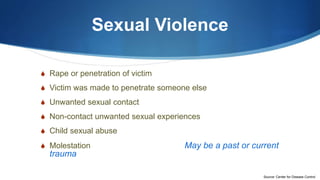 Sexual Violence
S Rape or penetration of victim
S Victim was made to penetrate someone else
S Unwanted sexual contact
S Non-contact unwanted sexual experiences
S Child sexual abuse
S Molestation May be a past or current
trauma
Source: Center for Disease Control
 