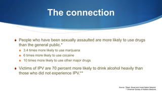 The connection
S People who have been sexually assaulted are more likely to use drugs
than the general public.*
S 3.4 times more likely to use marijuana
S 6 times more likely to use cocaine
S 10 times more likely to use other major drugs
S Victims of IPV are 70 percent more likely to drink alcohol heavily than
those who did not experience IPV.**
Source: *Rape, Abuse and Incest Nation Network
** American Society of Addition Medicine
 