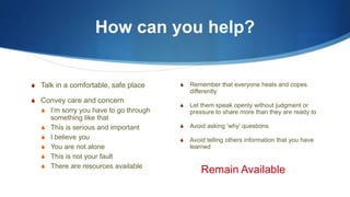How can you help?
S Talk in a comfortable, safe place
S Convey care and concern
S I’m sorry you have to go through
something like that
S This is serious and important
S I believe you
S You are not alone
S This is not your fault
S There are resources available
S Remember that everyone heals and copes
differently
S Let them speak openly without judgment or
pressure to share more than they are ready to
S Avoid asking ‘why’ questions
S Avoid telling others information that you have
learned
Remain Available
 