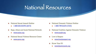 National Resources
S National Sexual Assault Hotline
S 1-800-656-HOPE (4673)
S Rape, Abuse and Incest National Network:
S www.rainn.org
S National Sexual Violence Resource Center
S www.nsvrc.org
S National Domestic Violence Hotline
S 1-800-799-SAFE (7233)
S National Coalition Against Domestic Violence
S www.ncadv.org
S Love is Respect
S www.loveisrespect.org
S Know Your IX:
S www.knowyourix.org
 