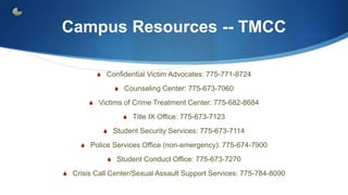 Campus Resources -- TMCC
S Confidential Victim Advocates: 775-771-8724
S Counseling Center: 775-673-7060
S Victims of Crime Treatment Center: 775-682-8684
S Title IX Office: 775-673-7123
S Student Security Services: 775-673-7114
S Police Services Office (non-emergency): 775-674-7900
S Student Conduct Office: 775-673-7270
S Crisis Call Center/Sexual Assault Support Services: 775-784-8090
 