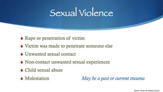 Sexual Violence
S Rape or penetration of victim
S Victim was made to penetrate someone else
S Unwanted sexual contact
S Non-contact unwanted sexual experiences
S Child sexual abuse
S Molestation May be a past or current
trauma
Source: Center for Disease Control
 