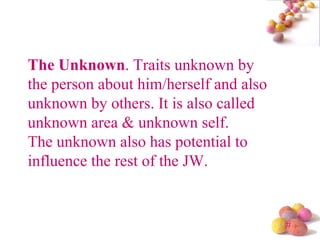 The Unknown . Traits unknown by the person about him/herself and also unknown by others. It is also called unknown area & unknown self. The unknown also has potential to influence the rest of the JW.  