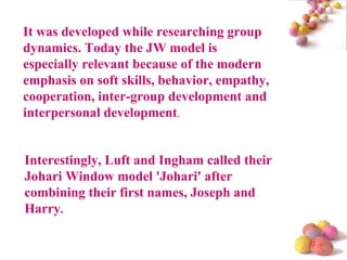It was developed while researching group dynamics. Today the JW model is especially relevant because of the modern emphasis on soft skills, behavior, empathy, cooperation, inter-group development and interpersonal development .  Interestingly, Luft and Ingham called their Johari Window model 'Johari' after combining their first names, Joseph and Harry .  