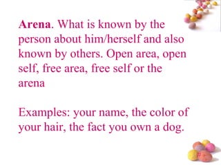 Arena . What is known by the person about him/herself and also known by others. Open area, open self, free area, free self or the arena Examples: your name, the color of your hair, the fact you own a dog. 