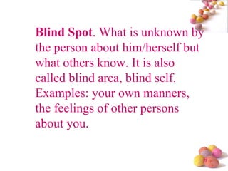 Blind Spot . What is unknown by the person about him/herself but what others know. It is also called blind area, blind self. Examples: your own manners, the feelings of other persons about you.  