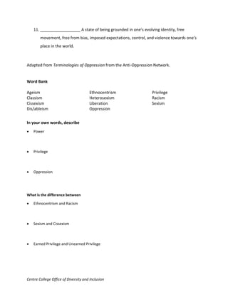 Centre College Office of Diversity and Inclusion
11. __________________ A state of being grounded in one’s evolving identity, free
movement, free from bias, imposed expectations, control, and violence towards one’s
place in the world.
Adapted from Terminologies of Oppression from the Anti-Oppression Network.
Word Bank
Ageism
Classism
Cissexism
Dis/ableism
Ethnocentrism
Heterosexism
Liberation
Oppression
Privilege
Racism
Sexism
In your own words, describe
 Power
 Privilege
 Oppression
What is the difference between
 Ethnocentrism and Racism
 Sexism and Cissexism
 Earned Privilege and Unearned Privilege
 
