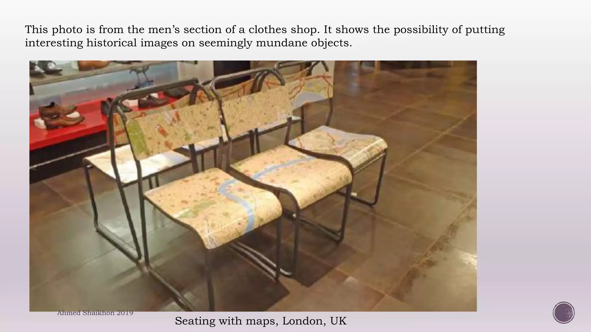 Seating with maps, London, UK
This photo is from the men’s section of a clothes shop. It shows the possibility of putting
interesting historical images on seemingly mundane objects.
Ahmed Shaikhon 2019
 