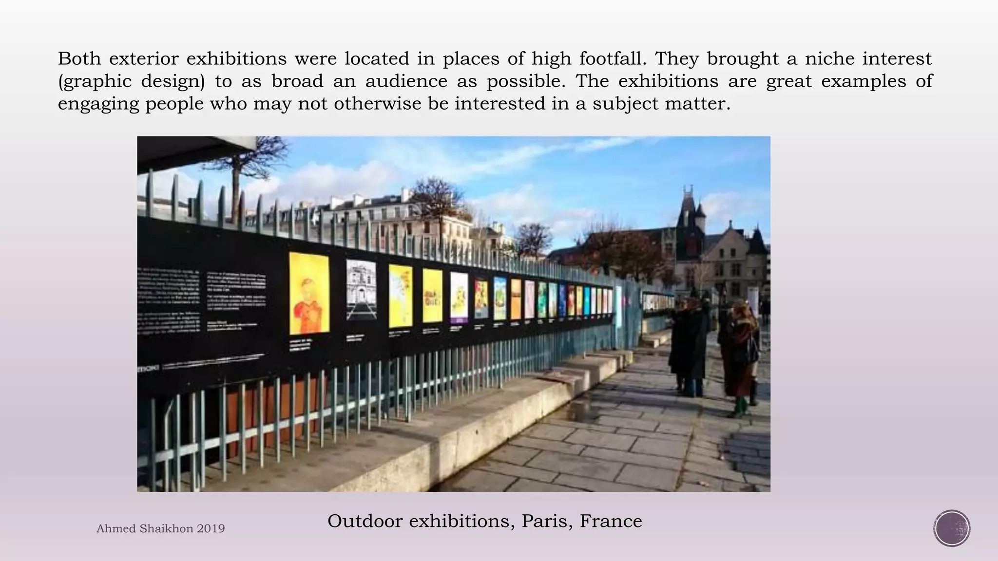 Outdoor exhibitions, Paris, France
Both exterior exhibitions were located in places of high footfall. They brought a niche interest
(graphic design) to as broad an audience as possible. The exhibitions are great examples of
engaging people who may not otherwise be interested in a subject matter.
Ahmed Shaikhon 2019
 