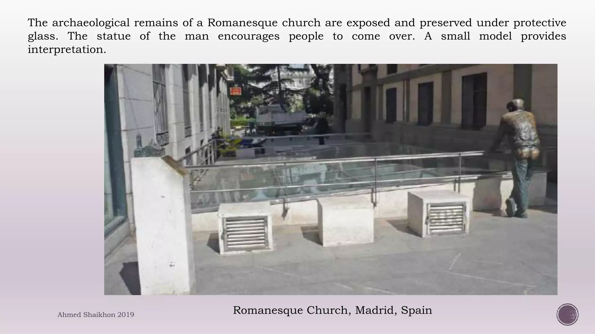 Romanesque Church, Madrid, Spain
The archaeological remains of a Romanesque church are exposed and preserved under protective
glass. The statue of the man encourages people to come over. A small model provides
interpretation.
Ahmed Shaikhon 2019
 