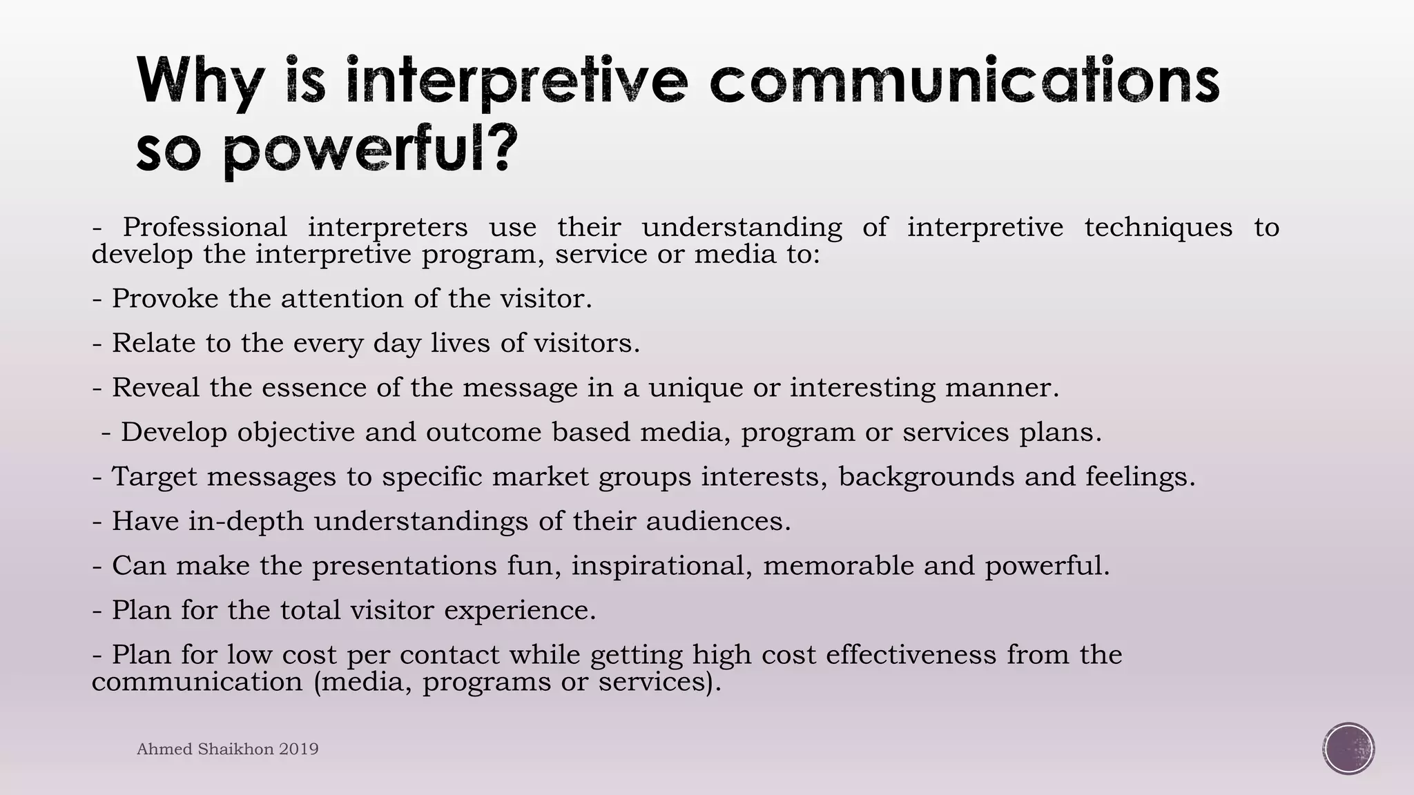 - Professional interpreters use their understanding of interpretive techniques to
develop the interpretive program, service or media to:
- Provoke the attention of the visitor.
- Relate to the every day lives of visitors.
- Reveal the essence of the message in a unique or interesting manner.
- Develop objective and outcome based media, program or services plans.
- Target messages to specific market groups interests, backgrounds and feelings.
- Have in-depth understandings of their audiences.
- Can make the presentations fun, inspirational, memorable and powerful.
- Plan for the total visitor experience.
- Plan for low cost per contact while getting high cost effectiveness from the
communication (media, programs or services).
Ahmed Shaikhon 2019
 