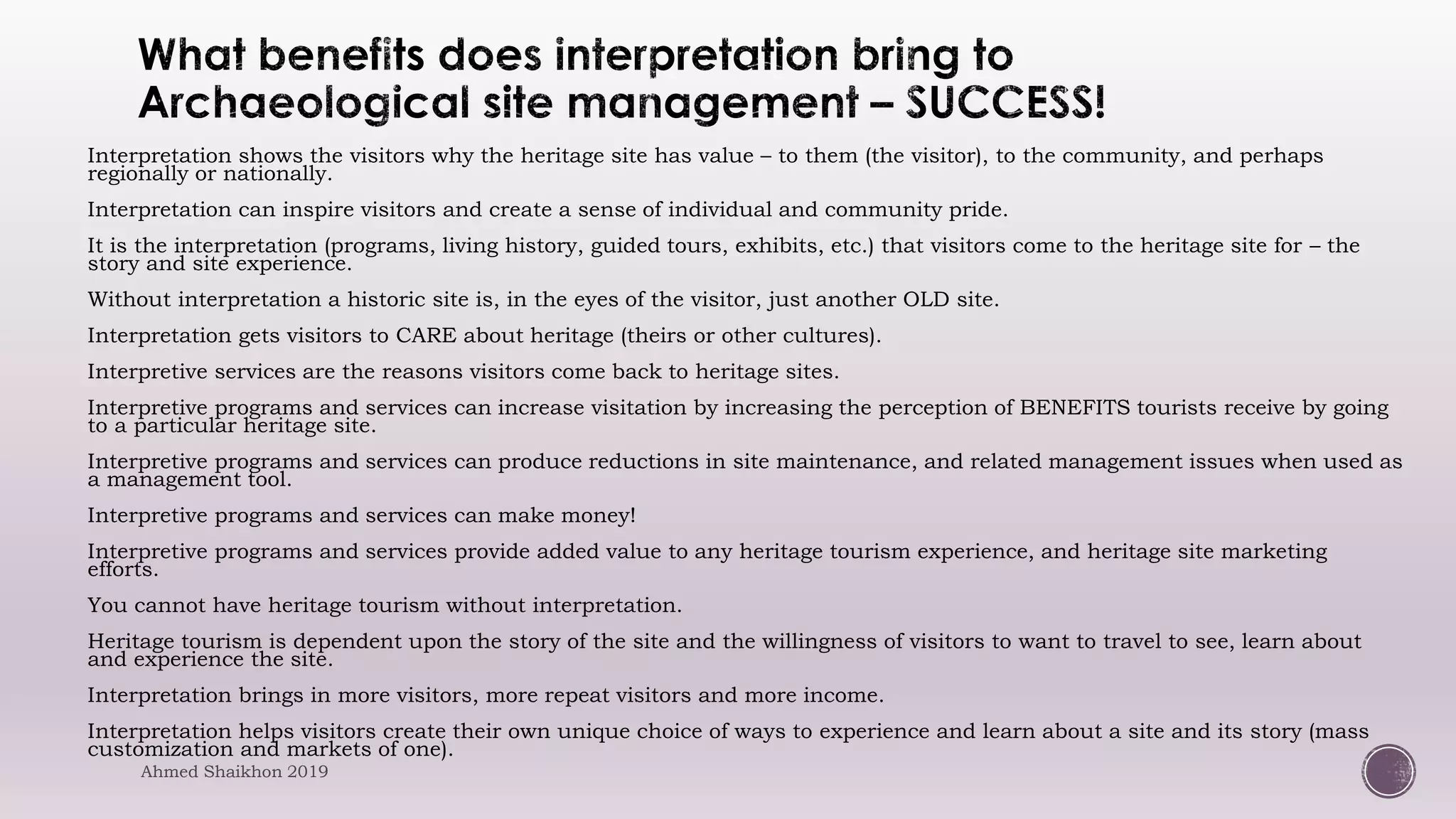 Interpretation shows the visitors why the heritage site has value – to them (the visitor), to the community, and perhaps
regionally or nationally.
Interpretation can inspire visitors and create a sense of individual and community pride.
It is the interpretation (programs, living history, guided tours, exhibits, etc.) that visitors come to the heritage site for – the
story and site experience.
Without interpretation a historic site is, in the eyes of the visitor, just another OLD site.
Interpretation gets visitors to CARE about heritage (theirs or other cultures).
Interpretive services are the reasons visitors come back to heritage sites.
Interpretive programs and services can increase visitation by increasing the perception of BENEFITS tourists receive by going
to a particular heritage site.
Interpretive programs and services can produce reductions in site maintenance, and related management issues when used as
a management tool.
Interpretive programs and services can make money!
Interpretive programs and services provide added value to any heritage tourism experience, and heritage site marketing
efforts.
You cannot have heritage tourism without interpretation.
Heritage tourism is dependent upon the story of the site and the willingness of visitors to want to travel to see, learn about
and experience the site.
Interpretation brings in more visitors, more repeat visitors and more income.
Interpretation helps visitors create their own unique choice of ways to experience and learn about a site and its story (mass
customization and markets of one).
Ahmed Shaikhon 2019
 