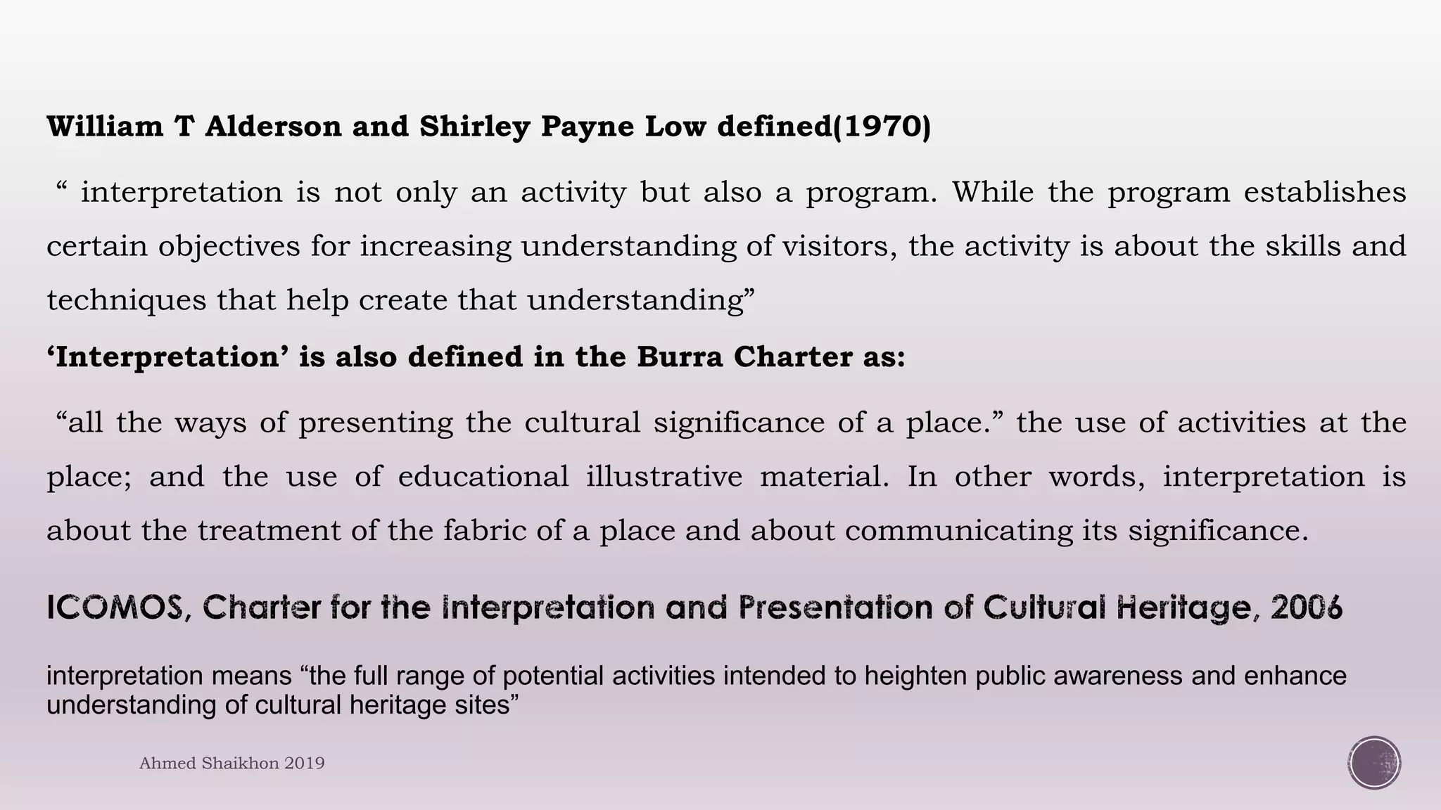 William T Alderson and Shirley Payne Low defined(1970)
“ interpretation is not only an activity but also a program. While the program establishes
certain objectives for increasing understanding of visitors, the activity is about the skills and
techniques that help create that understanding”
‘Interpretation’ is also defined in the Burra Charter as:
“all the ways of presenting the cultural significance of a place.” the use of activities at the
place; and the use of educational illustrative material. In other words, interpretation is
about the treatment of the fabric of a place and about communicating its significance.
interpretation means “the full range of potential activities intended to heighten public awareness and enhance
understanding of cultural heritage sites”
Ahmed Shaikhon 2019
 
