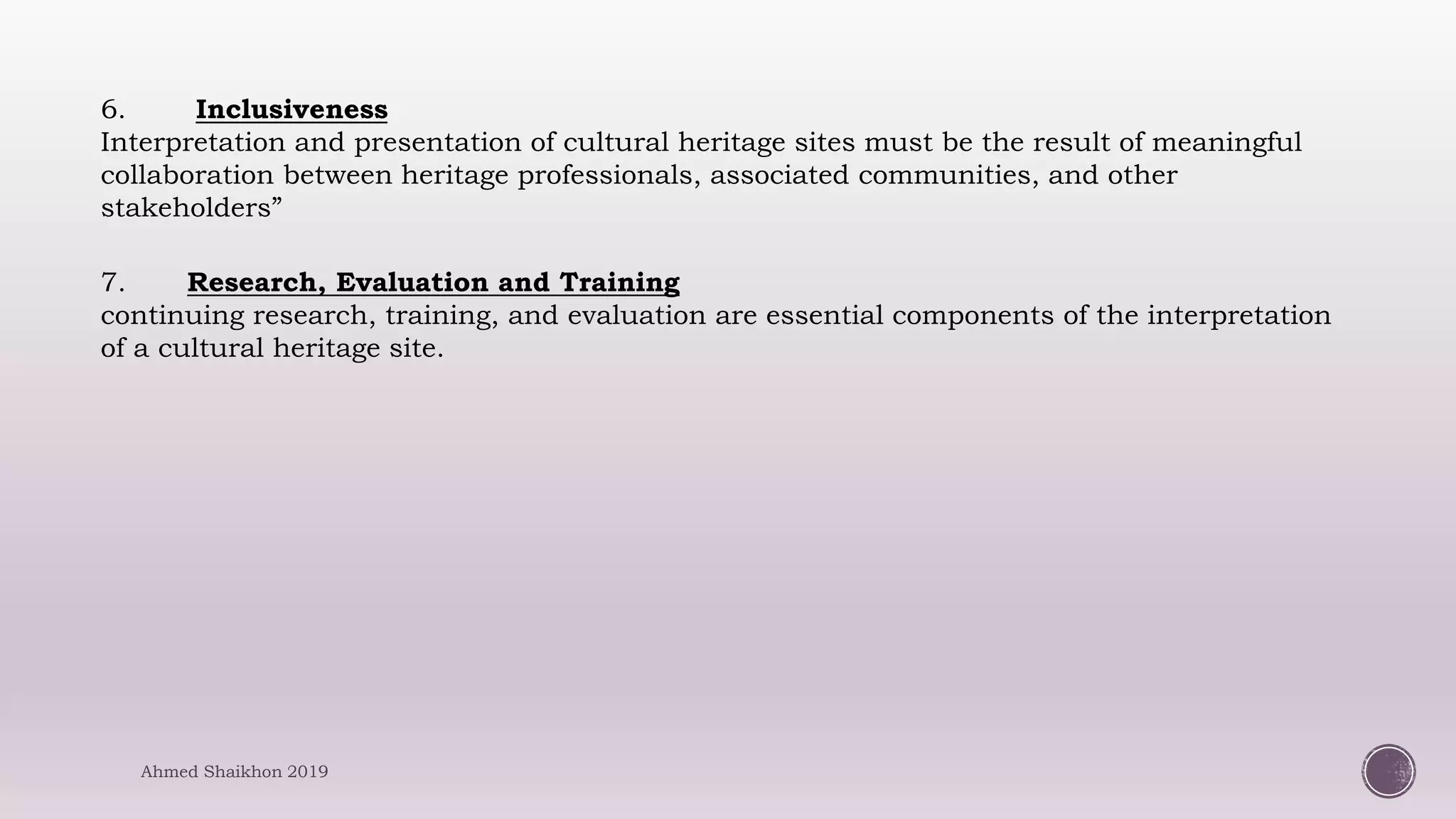 6. Inclusiveness
Interpretation and presentation of cultural heritage sites must be the result of meaningful
collaboration between heritage professionals, associated communities, and other
stakeholders”
7. Research, Evaluation and Training
continuing research, training, and evaluation are essential components of the interpretation
of a cultural heritage site.
Ahmed Shaikhon 2019
 