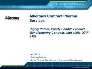 Alkermes Contract Pharma
Services
Highly Potent, Poorly Soluble Product
Manufacturing Contract, with 100% OTIF
#501
April 2013
Fidelma Callanan
Senior Director, Marketing and Commercial Development
© 2013 Alkermes. All rights reserved.
 