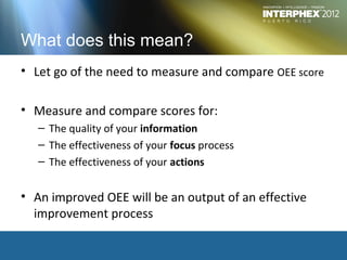 What does this mean?
• Let go of the need to measure and compare OEE score

• Measure and compare scores for:
   – The quality of your information
   – The effectiveness of your focus process
   – The effectiveness of your actions


• An improved OEE will be an output of an effective
  improvement process
 