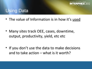 Using Data
• The value of Information is in how it’s used

• Many sites track OEE, cases, downtime,
  output, productivity, yield, etc etc

• If you don’t use the data to make decisions
  and to take action – what is it worth?
 