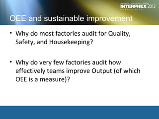 OEE and sustainable improvement
• Why do most factories audit for Quality,
  Safety, and Housekeeping?

• Why do very few factories audit how
  effectively teams improve Output (of which
  OEE is a measure)?
 