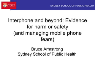 SYDNEY SCHOOL OF PUBLIC HEALTH
Interphone and beyond: Evidence
for harm or safety
(and managing mobile phone
fears)
Bruce Armstrong
Sydney School of Public Health
 