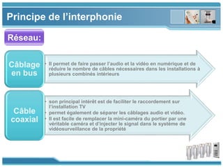 www.themegallery.com
Principe de l’interphonie
Réseau:
• Il permet de faire passer l’audio et la vidéo en numérique et de
réduire le nombre de câbles nécessaires dans les installations à
plusieurs combinés intérieurs
Câblage
en bus
• son principal intérêt est de faciliter le raccordement sur
l’installation TV
• permet également de séparer les câblages audio et vidéo.
• Il est facile de remplacer la mini-caméra du portier par une
véritable caméra et d’injecter le signal dans le système de
vidéosurveillance de la propriété
Câble
coaxial
 