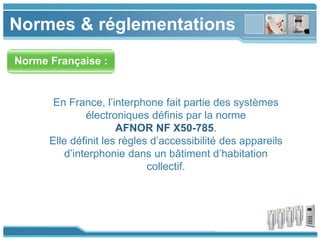 www.themegallery.com
Normes & réglementations
Norme Française :
En France, l’interphone fait partie des systèmes
électroniques définis par la norme
AFNOR NF X50-785.
Elle définit les règles d’accessibilité des appareils
d’interphonie dans un bâtiment d’habitation
collectif.
 