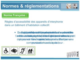 www.themegallery.com
Normes & réglementations
Norme Française :
 Tout dispositif visant à permettre ou restreindre
l’accès au bâtiment ou à se signaler à un occupant
doit pouvoir être repéré, atteint et utilisé par une
personne handicapée ;
Règles d’accessibilité des appareils d’interphonie
dans un bâtiment d’habitation collectif.
 Le dispositif de communication devra permettre
à un occupant de visualiser ses visiteurs.
 Lorsqu’un dispositif permet une communication
entre visiteur et occupant, il doit permettre à une
personne handicapée occupante d’entrer en
communication avec le visiteur ;
 Le fonctionnement des dispositifs d’accès doit
être accompagné d’informations sonores et
visuelles ;
 