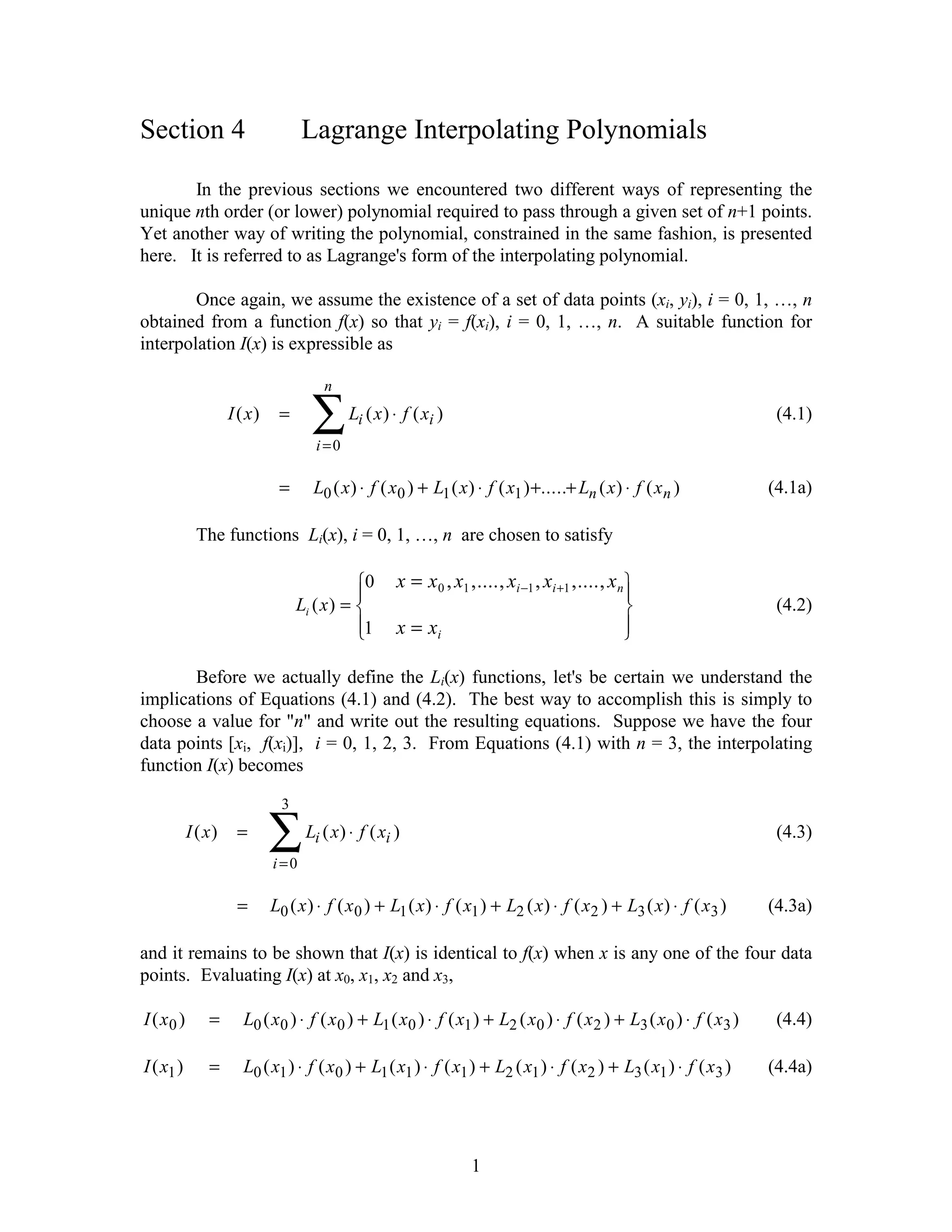 Section 4                          Lagrange Interpolating Polynomials

       In the previous sections we encountered two different ways of representing the
unique nth order (or lower) polynomial required to pass through a given set of n+1 points.
Yet another way of writing the polynomial, constrained in the same fashion, is presented
here. It is referred to as Lagrange's form of the interpolating polynomial.

        Once again, we assume the existence of a set of data points (xi, yi), i = 0, 1, …, n
obtained from a function f(x) so that yi = f(xi), i = 0, 1, …, n. A suitable function for
interpolation I(x) is expressible as

                                          n
                    I ( x)    =
                                        ∑
                                        i =0
                                               Li ( x ) ⋅ f ( xi )                                                     (4.1)


                              =         L0 ( x ) ⋅ f ( x0 ) + L1 ( x ) ⋅ f ( x1 ) +.....+ Ln ( x ) ⋅ f ( x n )        (4.1a)

            The functions Li(x), i = 0, 1, …, n are chosen to satisfy

                                            R0
                                            |           x = x0 , x1 ,...., xi −1 , xi +1 ,...., xn   U
                                                                                                     |
                                   L ( x) = S                                                        V                 (4.2)
                                    i
                                            |1
                                            T           x = xi                                       |
                                                                                                     W
       Before we actually define the Li(x) functions, let's be certain we understand the
implications of Equations (4.1) and (4.2). The best way to accomplish this is simply to
choose a value for "n" and write out the resulting equations. Suppose we have the four
data points [xi, f(xi)], i = 0, 1, 2, 3. From Equations (4.1) with n = 3, the interpolating
function I(x) becomes

                               3
           I ( x)    =
                             ∑
                             i=0
                                    Li ( x ) ⋅ f ( xi )                                                                (4.3)


                     =       L0 ( x ) ⋅ f ( x 0 ) + L1 ( x ) ⋅ f ( x1 ) + L2 ( x ) ⋅ f ( x2 ) + L3 ( x ) ⋅ f ( x3 )   (4.3a)

and it remains to be shown that I(x) is identical to f(x) when x is any one of the four data
points. Evaluating I(x) at x0, x1, x2 and x3,

I ( x0 )       =      L0 ( x0 ) ⋅ f ( x 0 ) + L1 ( x0 ) ⋅ f ( x1 ) + L2 ( x0 ) ⋅ f ( x 2 ) + L3 ( x 0 ) ⋅ f ( x3 )     (4.4)

I ( x1 )       =      L0 ( x1 ) ⋅ f ( x0 ) + L1 ( x1 ) ⋅ f ( x1 ) + L2 ( x1 ) ⋅ f ( x2 ) + L3 ( x1 ) ⋅ f ( x3 )       (4.4a)




                                                                      1
 