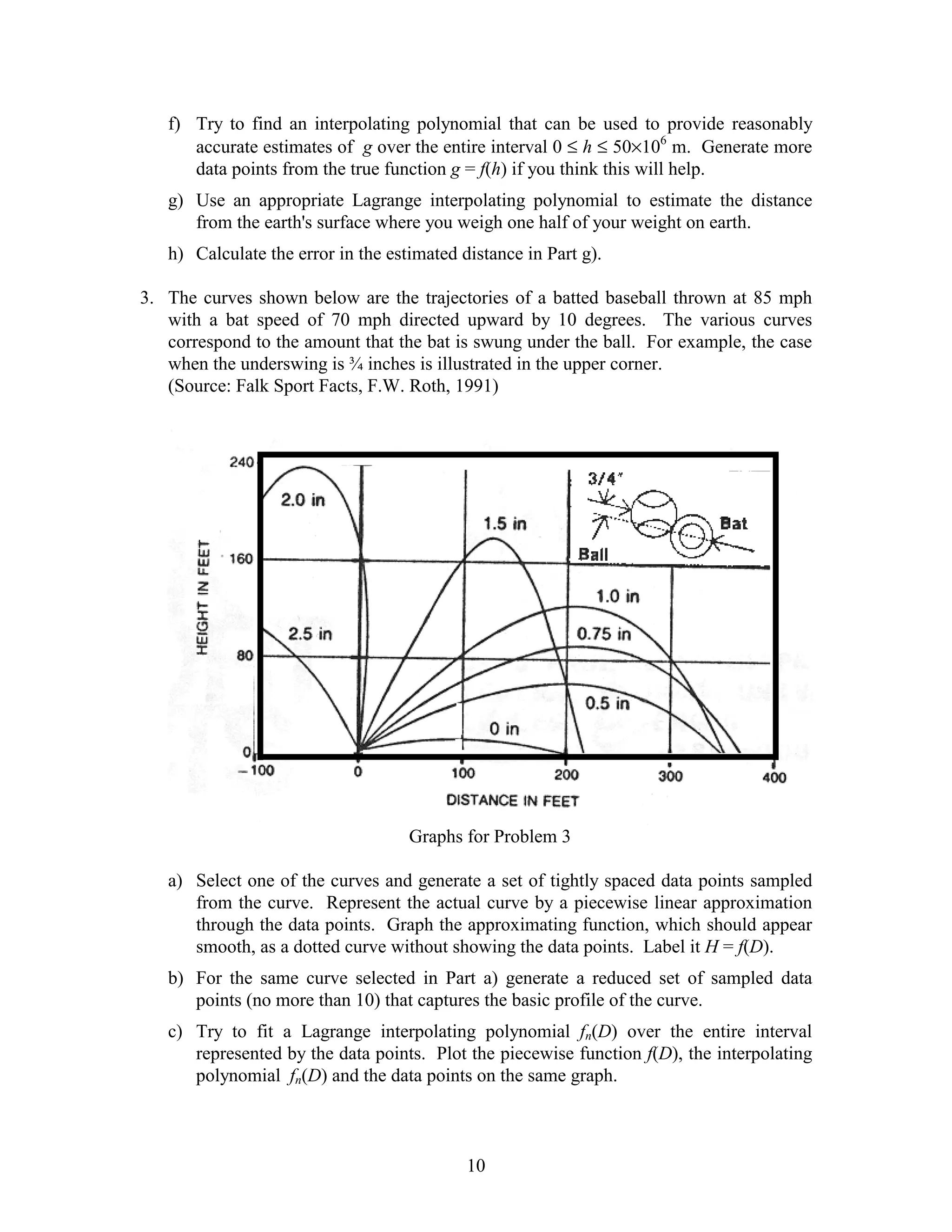 f) Try to find an interpolating polynomial that can be used to provide reasonably
      accurate estimates of g over the entire interval 0 ≤ h ≤ 50×106 m. Generate more
      data points from the true function g = f(h) if you think this will help.
   g) Use an appropriate Lagrange interpolating polynomial to estimate the distance
      from the earth's surface where you weigh one half of your weight on earth.
   h) Calculate the error in the estimated distance in Part g).

3. The curves shown below are the trajectories of a batted baseball thrown at 85 mph
   with a bat speed of 70 mph directed upward by 10 degrees. The various curves
   correspond to the amount that the bat is swung under the ball. For example, the case
   when the underswing is ¾ inches is illustrated in the upper corner.
   (Source: Falk Sport Facts, F.W. Roth, 1991)




                                    Graphs for Problem 3

   a) Select one of the curves and generate a set of tightly spaced data points sampled
      from the curve. Represent the actual curve by a piecewise linear approximation
      through the data points. Graph the approximating function, which should appear
      smooth, as a dotted curve without showing the data points. Label it H = f(D).
   b) For the same curve selected in Part a) generate a reduced set of sampled data
      points (no more than 10) that captures the basic profile of the curve.
   c) Try to fit a Lagrange interpolating polynomial fn(D) over the entire interval
      represented by the data points. Plot the piecewise function f(D), the interpolating
      polynomial fn(D) and the data points on the same graph.



                                            10
 