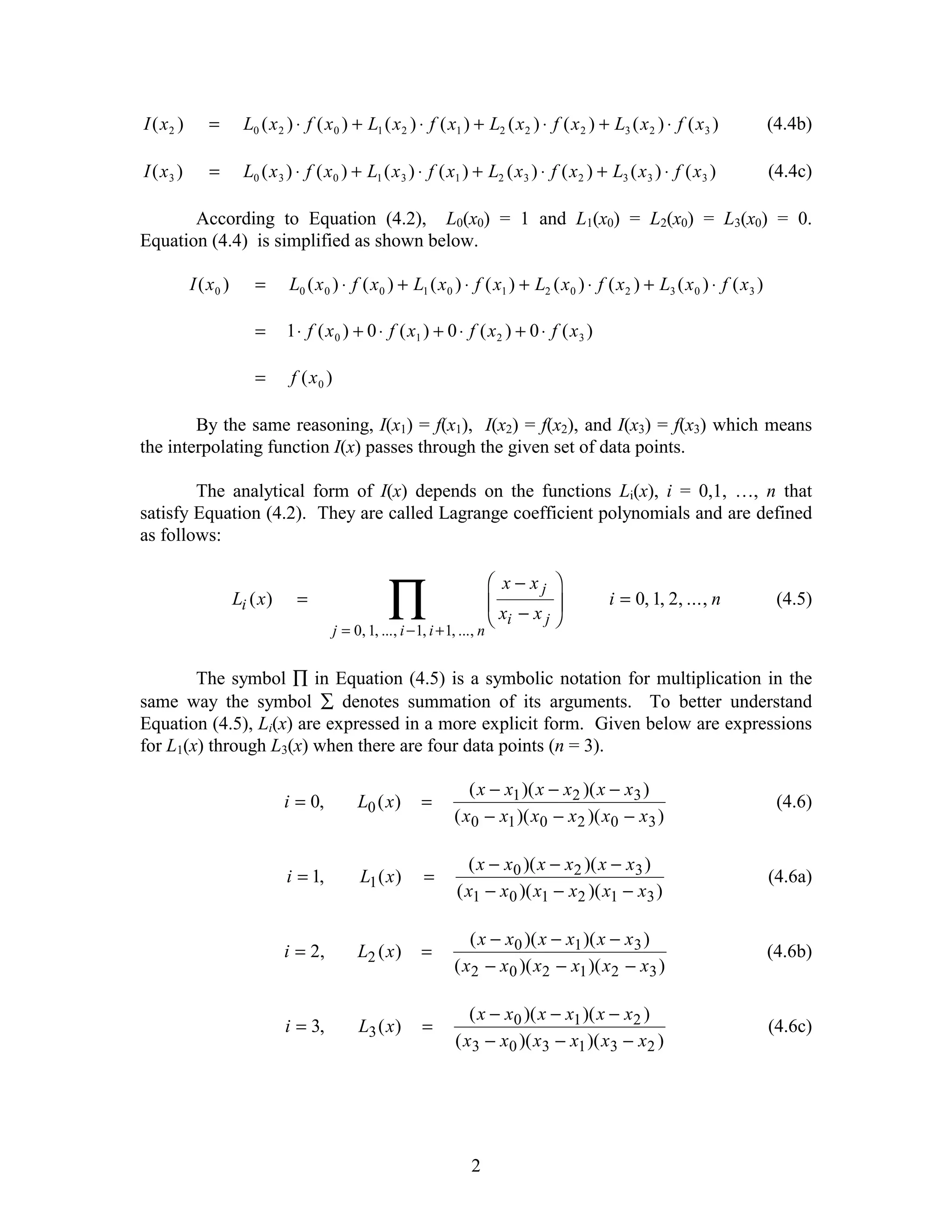 I ( x2 )      =         L0 ( x 2 ) ⋅ f ( x 0 ) + L1 ( x 2 ) ⋅ f ( x1 ) + L2 ( x 2 ) ⋅ f ( x 2 ) + L3 ( x 2 ) ⋅ f ( x 3 )            (4.4b)

I ( x3 )      =         L0 ( x 3 ) ⋅ f ( x 0 ) + L1 ( x 3 ) ⋅ f ( x1 ) + L2 ( x 3 ) ⋅ f ( x 2 ) + L3 ( x 3 ) ⋅ f ( x 3 )            (4.4c)

       According to Equation (4.2), L0(x0) = 1 and L1(x0) = L2(x0) = L3(x0) = 0.
Equation (4.4) is simplified as shown below.

           I ( x0 )       =      L0 ( x 0 ) ⋅ f ( x 0 ) + L1 ( x 0 ) ⋅ f ( x1 ) + L2 ( x 0 ) ⋅ f ( x 2 ) + L3 ( x 0 ) ⋅ f ( x 3 )

                          =      1 ⋅ f ( x 0 ) + 0 ⋅ f ( x1 ) + 0 ⋅ f ( x 2 ) + 0 ⋅ f ( x 3 )

                          =       f ( x0 )

        By the same reasoning, I(x1) = f(x1), I(x2) = f(x2), and I(x3) = f(x3) which means
the interpolating function I(x) passes through the given set of data points.

        The analytical form of I(x) depends on the functions Li(x), i = 0,1, …, n that
satisfy Equation (4.2). They are called Lagrange coefficient polynomials and are defined
as follows:

                                                                          F x− xj I
                      Li ( x )     =
                                                         ∏, i +1, ..., n GH xi − x j JK
                                             j = 0, 1, ..., i − 1
                                                                                                  i = 0, 1, 2, ..., n                (4.5)



        The symbol ∏ in Equation (4.5) is a symbolic notation for multiplication in the
same way the symbol ∑ denotes summation of its arguments. To better understand
Equation (4.5), Li(x) are expressed in a more explicit form. Given below are expressions
for L1(x) through L3(x) when there are four data points (n = 3).

                                                                      ( x − x1 )( x − x2 )( x − x3 )
                                 i = 0,          L0 ( x )    =                                                                       (4.6)
                                                                   ( x0 − x1 )( x0 − x 2 )( x0 − x3 )

                                                                     ( x − x0 )( x − x2 )( x − x3 )
                                 i = 1,           L1 ( x )   =                                                                      (4.6a)
                                                                   ( x1 − x 0 )( x1 − x2 )( x1 − x3 )

                                                                      ( x − x0 )( x − x1 )( x − x 3 )
                                 i = 2,          L2 ( x )    =                                                                      (4.6b)
                                                                   ( x2 − x 0 )( x2 − x1 )( x2 − x3 )

                                                                      ( x − x0 )( x − x1 )( x − x2 )
                                 i = 3,          L3 ( x )    =                                                                      (4.6c)
                                                                   ( x3 − x0 )( x3 − x1 )( x3 − x2 )




                                                                      2
 