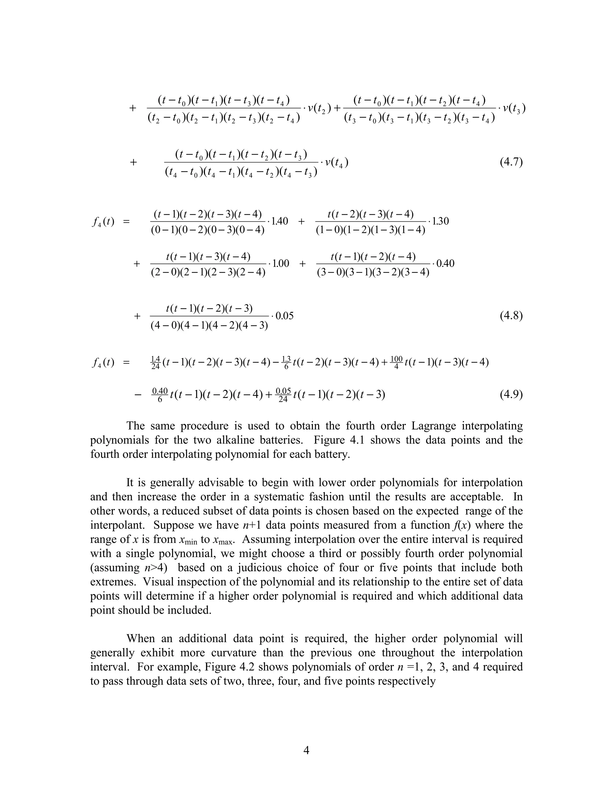 (t − t 0 )(t − t1 )(t − t 3 )(t − t 4 )                     (t − t 0 )(t − t 1 )(t − t 2 )(t − t 4 )
             +                                                   ⋅ v (t 2 ) +                                                  ⋅ v (t 3 )
                 (t 2 − t 0 )(t 2 − t1 )(t 2 − t 3 )(t 2 − t 4 )              (t 3 − t 0 )(t 3 − t 1 )(t 3 − t 2 )(t 3 − t 4 )


                          (t − t 0 )(t − t1 )(t − t 2 )(t − t 3 )
             +                                                        ⋅ v (t 4 )                                                (4.7)
                      (t 4 − t 0 )(t 4 − t1 )(t 4 − t 2 )(t 4 − t 3 )


                   (t − 1)(t − 2)(t − 3)(t − 4)                           t (t − 2)(t − 3)(t − 4)
f 4 (t ) =                                      ⋅ 140 +
                                                   .                                                ⋅ 130
                                                                                                       .
                  (0 − 1)(0 − 2)(0 − 3)(0 − 4)                         (1 − 0)(1 − 2)(1 − 3)(1 − 4)

                      t (t − 1)(t − 3)(t − 4)                             t (t − 1)(t − 2)(t − 4)
             +                                 ⋅ 100 +
                                                  .                                                 ⋅ 0.40
                  (2 − 0)(2 − 1)(2 − 3)(2 − 4)                         (3 − 0)(3 − 1)(3 − 2)(3 − 4)


                      t ( t − 1)( t − 2)( t − 3)
             +                                          ⋅ 0.05                                                                  (4.8)
                 ( 4 − 0)( 4 − 1)(4 − 2)( 4 − 3)


f 4 (t ) =       1.4 ( t   − 1)(t − 2)(t − 3)(t − 4) − 163 t (t − 2)(t − 3)(t − 4) + 100 t (t − 1)(t − 3)(t − 4)
                                                        .
                 24                                                                   4


             −    0.40 t ( t   − 1)(t − 2)(t − 4) +      0.05 t ( t   − 1)(t − 2)(t − 3)                                        (4.9)
                    6                                     24


        The same procedure is used to obtain the fourth order Lagrange interpolating
polynomials for the two alkaline batteries. Figure 4.1 shows the data points and the
fourth order interpolating polynomial for each battery.

        It is generally advisable to begin with lower order polynomials for interpolation
and then increase the order in a systematic fashion until the results are acceptable. In
other words, a reduced subset of data points is chosen based on the expected range of the
interpolant. Suppose we have n+1 data points measured from a function f(x) where the
range of x is from xmin to xmax. Assuming interpolation over the entire interval is required
with a single polynomial, we might choose a third or possibly fourth order polynomial
(assuming n>4) based on a judicious choice of four or five points that include both
extremes. Visual inspection of the polynomial and its relationship to the entire set of data
points will determine if a higher order polynomial is required and which additional data
point should be included.

        When an additional data point is required, the higher order polynomial will
generally exhibit more curvature than the previous one throughout the interpolation
interval. For example, Figure 4.2 shows polynomials of order n =1, 2, 3, and 4 required
to pass through data sets of two, three, four, and five points respectively




                                                                  4
 