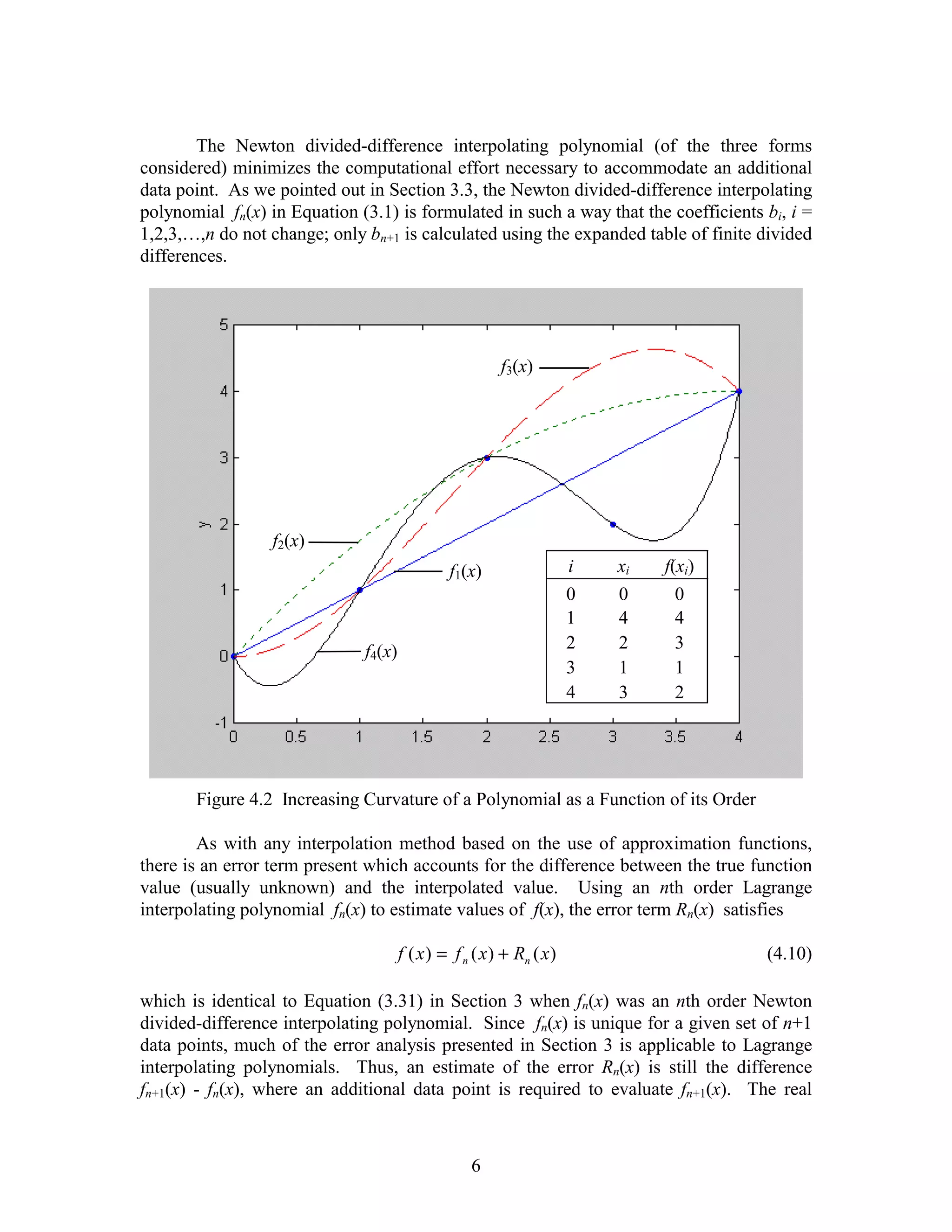 The Newton divided-difference interpolating polynomial (of the three forms
considered) minimizes the computational effort necessary to accommodate an additional
data point. As we pointed out in Section 3.3, the Newton divided-difference interpolating
polynomial fn(x) in Equation (3.1) is formulated in such a way that the coefficients bi, i =
1,2,3,…,n do not change; only bn+1 is calculated using the expanded table of finite divided
differences.




                                                         f3(x)




                  f2(x)
                                               f1(x)                   i   xi   f(xi)
                                                                       0   0      0
                                                                       1   4      4
                              f4(x)                                    2   2      3
                                                                       3   1      1
                                                                       4   3      2




       Figure 4.2 Increasing Curvature of a Polynomial as a Function of its Order

        As with any interpolation method based on the use of approximation functions,
there is an error term present which accounts for the difference between the true function
value (usually unknown) and the interpolated value. Using an nth order Lagrange
interpolating polynomial fn(x) to estimate values of f(x), the error term Rn(x) satisfies

                                      f ( x ) = f n ( x ) + Rn ( x )                    (4.10)

which is identical to Equation (3.31) in Section 3 when fn(x) was an nth order Newton
divided-difference interpolating polynomial. Since fn(x) is unique for a given set of n+1
data points, much of the error analysis presented in Section 3 is applicable to Lagrange
interpolating polynomials. Thus, an estimate of the error Rn(x) is still the difference
fn+1(x) - fn(x), where an additional data point is required to evaluate fn+1(x). The real



                                                   6
 
