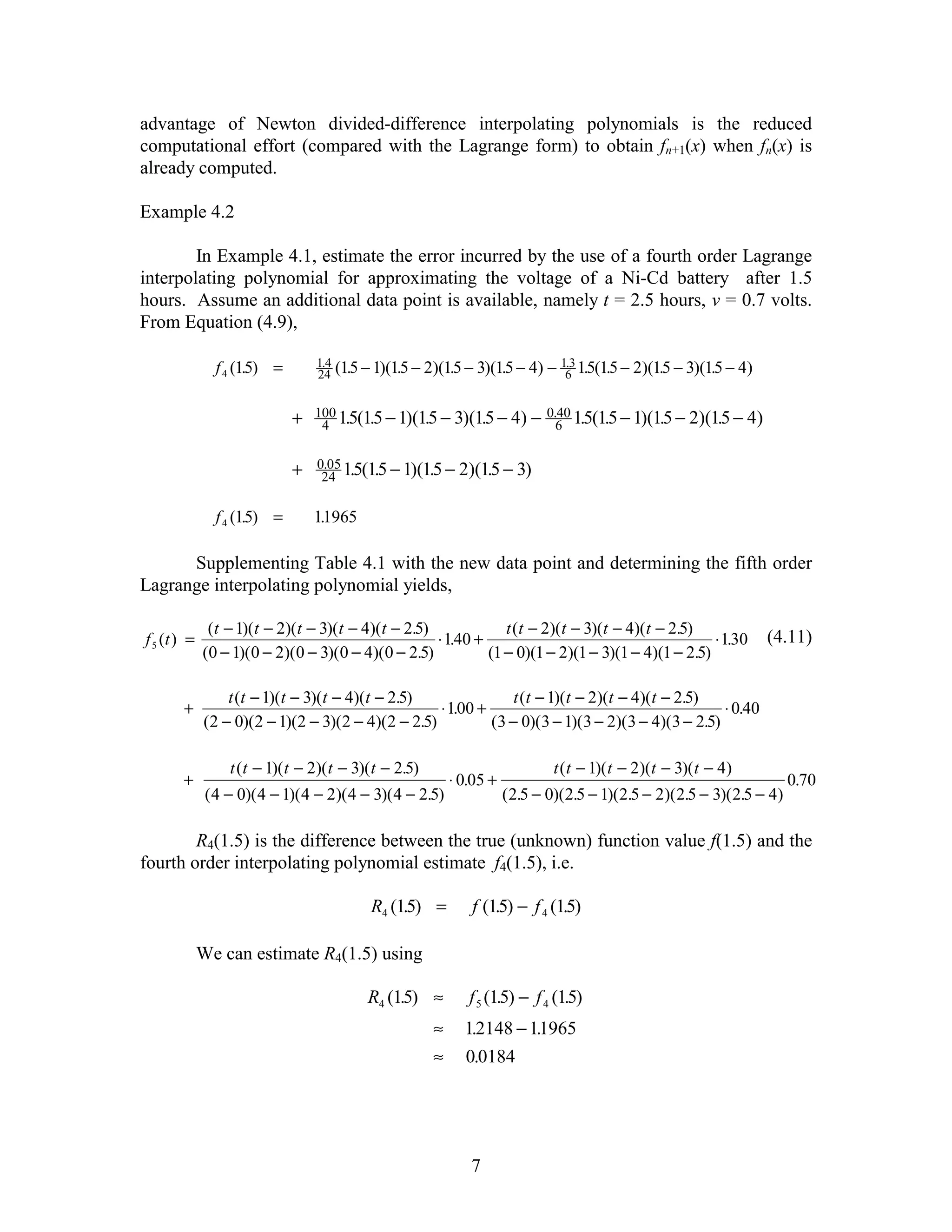 advantage of Newton divided-difference interpolating polynomials is the reduced
computational effort (compared with the Lagrange form) to obtain fn+1(x) when fn(x) is
already computed.

Example 4.2

        In Example 4.1, estimate the error incurred by the use of a fourth order Lagrange
interpolating polynomial for approximating the voltage of a Ni-Cd battery after 1.5
hours. Assume an additional data point is available, namely t = 2.5 hours, v = 0.7 volts.
From Equation (4.9),

               f 4 (15) =
                     .            1.4 (15 − 1)(15 − 2)(15 − 3)(15 − 4) − 1.3 15(15 − 2)(15 − 3)(15 − 4)
                                  24 .          .       .       .         6 . .          .       .

                             +   100 15(15 − 1)(15 − 3)(15 − 4)            − 0.6 15(15 − 1)(15 − 2)(15 − 4)
                                                                               40 . .
                                  4 . .          .       .                                   .       .

                             +    0.05 15(15 − 1)(15 − 2)(15 − 3)
                                   24 . .          .       .

               f 4 (15) =
                     .           11965
                                  .

      Supplementing Table 4.1 with the new data point and determining the fifth order
Lagrange interpolating polynomial yields,

              (t − 1)(t − 2)(t − 3)(t − 4)(t − 2.5)            t (t − 2)(t − 3)(t − 4)(t − 2.5)
f 5 (t ) =                                          ⋅ 140 +
                                                       .                                          ⋅ 130
                                                                                                     .              (4.11)
             (0 − 1)(0 − 2)(0 − 3)(0 − 4)(0 − 2.5)          (1 − 0)(1 − 2)(1 − 3)(1 − 4)(1 − 2.5)

                 t (t − 1)(t − 3)(t − 4)(t − 2.5)              t (t − 1)(t − 2)(t − 4)(t − 2.5)
       +                                           ⋅ 100 +
                                                      .                                          ⋅ 0.40
             (2 − 0)(2 − 1)(2 − 3)(2 − 4)(2 − 2.5)         (3 − 0)(3 − 1)(3 − 2)(3 − 4)(3 − 2.5)

                  t (t − 1)( t − 2)( t − 3)( t − 2.5)                          t ( t − 1)( t − 2)(t − 3)( t − 4)
       +                                                    ⋅ 0.05 +                                                      0.70
              ( 4 − 0)( 4 − 1)( 4 − 2)( 4 − 3)( 4 − 2.5)               ( 2.5 − 0)(2.5 − 1)(2.5 − 2)( 2.5 − 3)( 2.5 − 4)

        R4(1.5) is the difference between the true (unknown) function value f(1.5) and the
fourth order interpolating polynomial estimate f4(1.5), i.e.

                                            R4 (15) =
                                                 .             f (15) − f 4 (15)
                                                                   .          .

             We can estimate R4(1.5) using

                                           R4 (15) ≈
                                                .              f 5 (15) − f 4 (15)
                                                                     .          .
                                                        ≈     12148 − 11965
                                                               .       .
                                                        ≈     0.0184




                                                               7
 