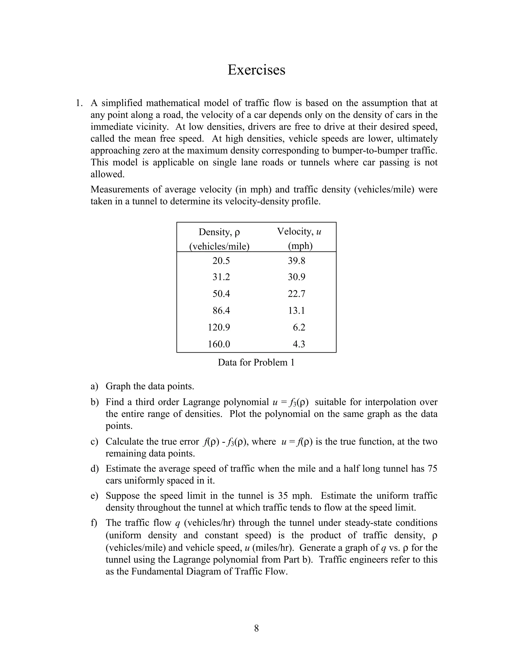 Exercises

1. A simplified mathematical model of traffic flow is based on the assumption that at
   any point along a road, the velocity of a car depends only on the density of cars in the
   immediate vicinity. At low densities, drivers are free to drive at their desired speed,
   called the mean free speed. At high densities, vehicle speeds are lower, ultimately
   approaching zero at the maximum density corresponding to bumper-to-bumper traffic.
   This model is applicable on single lane roads or tunnels where car passing is not
   allowed.
   Measurements of average velocity (in mph) and traffic density (vehicles/mile) were
   taken in a tunnel to determine its velocity-density profile.


                              Density, ρ          Velocity, u
                            (vehicles/mile)         (mph)
                                  20.5              39.8
                                  31.2               30.9
                                  50.4               22.7
                                  86.4               13.1
                                 120.9                6.2
                                 160.0                4.3
                                   Data for Problem 1

   a) Graph the data points.
   b) Find a third order Lagrange polynomial u = f3(ρ) suitable for interpolation over
      the entire range of densities. Plot the polynomial on the same graph as the data
      points.
   c) Calculate the true error f(ρ) - f3(ρ), where u = f(ρ) is the true function, at the two
      remaining data points.
   d) Estimate the average speed of traffic when the mile and a half long tunnel has 75
      cars uniformly spaced in it.
   e) Suppose the speed limit in the tunnel is 35 mph. Estimate the uniform traffic
      density throughout the tunnel at which traffic tends to flow at the speed limit.
   f) The traffic flow q (vehicles/hr) through the tunnel under steady-state conditions
      (uniform density and constant speed) is the product of traffic density, ρ
      (vehicles/mile) and vehicle speed, u (miles/hr). Generate a graph of q vs. ρ for the
      tunnel using the Lagrange polynomial from Part b). Traffic engineers refer to this
      as the Fundamental Diagram of Traffic Flow.




                                              8
 