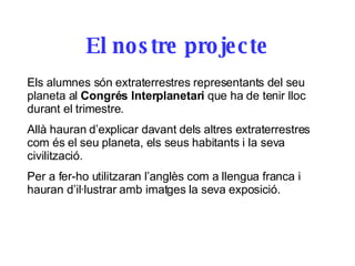 El nostre projecte Els alumnes són extraterrestres representants del seu planeta al  Congrés Interplanetari  que ha de tenir lloc durant el trimestre.  Allà hauran d’explicar davant dels altres extraterrestres com és el seu planeta, els seus habitants i la seva civilització.  Per a fer-ho utilitzaran l’anglès com a llengua franca i hauran d’il·lustrar amb imatges la seva exposició. 