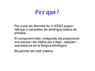 Per què? Per a que els alumnes de 1r d’ESO puguin reforçar o consolidar els continguts bàsics de primària. El component lúdic i imaginatiu els proporciona una excusa i els motiva per a llegir, redactar i expressar-se en la llengua estrangera. Els permet ser molt creatius. 