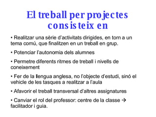 El treball per projectes consisteix en Realitzar una sèrie d’activitats dirigides, en torn a un tema comú, que finalitzen en un treball en grup.  Potenciar l’autonomia dels alumnes  Permetre diferents ritmes de treball i nivells de coneixement Fer de la llengua anglesa, no l’objecte d’estudi, sinó el vehicle de les tasques a realitzar a l’aula Afavorir el treball transversal d’altres assignatures Canviar el rol del professor: centre de la classe    facilitador i guia. 
