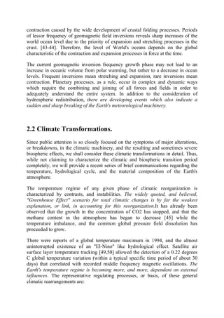 contraction caused by the wide development of crustal folding processes. Periods
of lessor frequency of geomagnetic field inversions reveals sharp increases of the
world ocean level due to the priority of expansion and stretching processes in the
crust. [43-44]. Therefore, the level of World's oceans depends on the global
characteristic of the contraction and expansion processes in force at the time.
The current geomagnetic inversion frequency growth phase may not lead to an
increase in oceanic volume from polar warming, but rather to a decrease in ocean
levels. Frequent inversions mean stretching and expansion, rare inversions mean
contraction. Planetary processes, as a rule, occur in complex and dynamic ways
which require the combining and joining of all forces and fields in order to
adequately understand the entire system. In addition to the consideration of
hydrospheric redistribution, there are developing events which also indicate a
sudden and sharp breaking of the Earth's meteorological machinery.
2.2 Climate Transformations.
Since public attention is so closely focused on the symptoms of major alterations,
or breakdowns, in the climatic machinery, and the resulting and sometimes severe
biospheric effects, we shall consider these climatic transformations in detail. Thus,
while not claiming to characterize the climatic and biospheric transition period
completely, we will provide a recent series of brief communications regarding the
temperature, hydrological cycle, and the material composition of the Earth's
atmosphere.
The temperature regime of any given phase of climatic reorganization is
characterized by contrasts, and instabilities. The widely quoted, and believed,
"Greenhouse Effect" scenario for total climatic changes is by far the weakest
explanation, or link, in accounting for this reorganization.It has already been
observed that the growth in the concentration of CO2 has stopped, and that the
methane content in the atmosphere has began to decrease [45] while the
temperature imbalance, and the common global pressure field dissolution has
proceeded to grow.
There were reports of a global temperature maximum in 1994, and the almost
uninterrupted existence of an "El-Nino" like hydrological effect. Satellite air
surface layer temperature tracking [49,50] allowed the detection of a 0.22 degrees
C global temperature variation (within a typical specific time period of about 30
days) that correlated with recorded middle frequency magnetic oscillations. The
Earth's temperature regime is becoming more, and more, dependent on external
influences. The representative regulating processes, or basis, of these general
climatic rearrangements are:
 